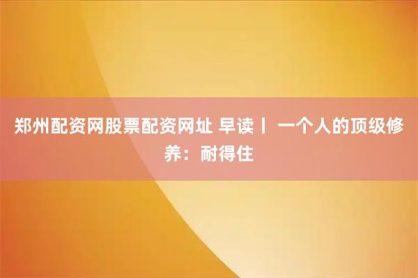 郑州配资网股票配资网址 早读丨 一个人的顶级修养：耐得住