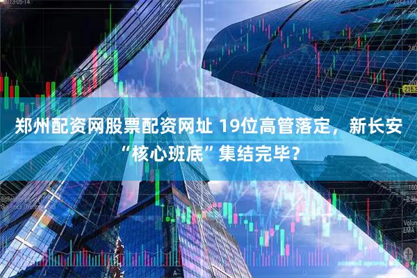 郑州配资网股票配资网址 19位高管落定，新长安“核心班底”集结完毕？