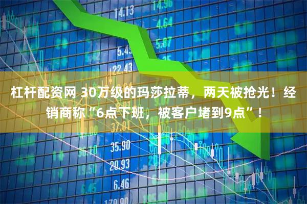 杠杆配资网 30万级的玛莎拉蒂，两天被抢光！经销商称“6点下班，被客户堵到9点”！