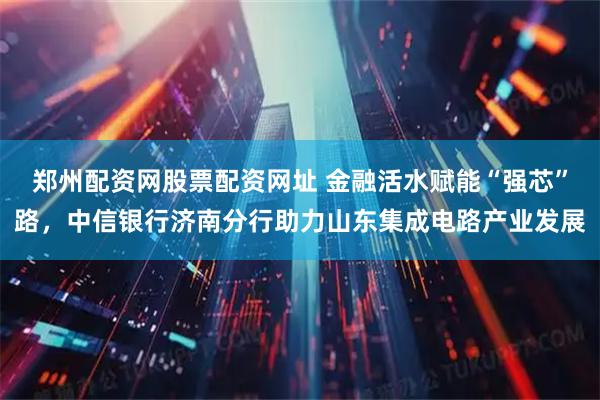 郑州配资网股票配资网址 金融活水赋能“强芯”路，中信银行济南分行助力山东集成电路产业发展