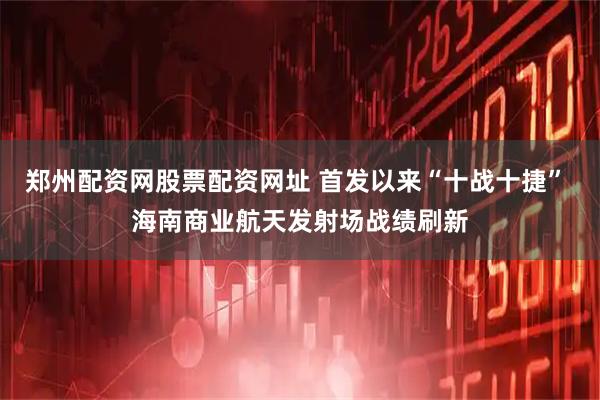 郑州配资网股票配资网址 首发以来“十战十捷” 海南商业航天发射场战绩刷新