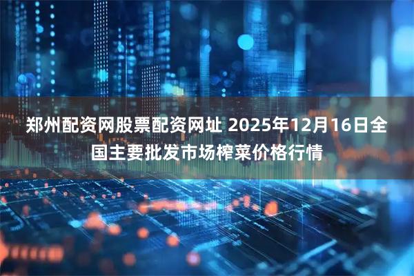郑州配资网股票配资网址 2025年12月16日全国主要批发市场榨菜价格行情