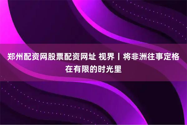 郑州配资网股票配资网址 视界丨将非洲往事定格在有限的时光里