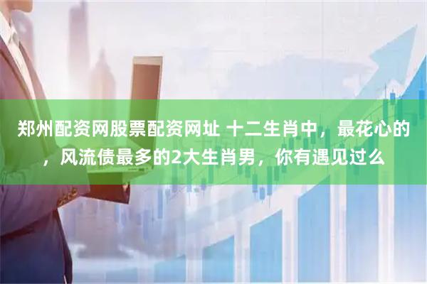 郑州配资网股票配资网址 十二生肖中，最花心的，风流债最多的2大生肖男，你有遇见过么