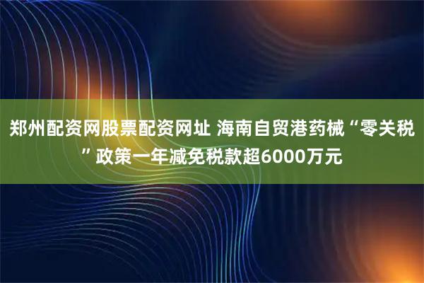 郑州配资网股票配资网址 海南自贸港药械“零关税”政策一年减免税款超6000万元