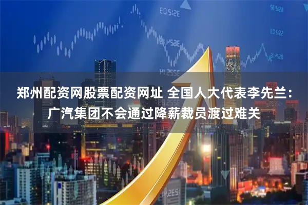 郑州配资网股票配资网址 全国人大代表李先兰：广汽集团不会通过降薪裁员渡过难关