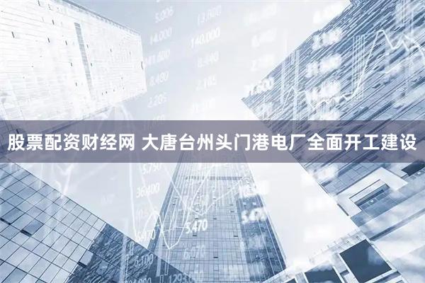股票配资财经网 大唐台州头门港电厂全面开工建设