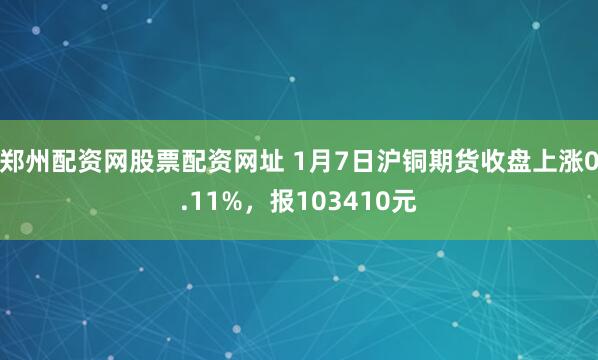郑州配资网股票配资网址 1月7日沪铜期货收盘上涨0.11%，报103410元