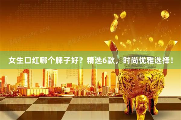女生口红哪个牌子好？精选6款，时尚优雅选择！