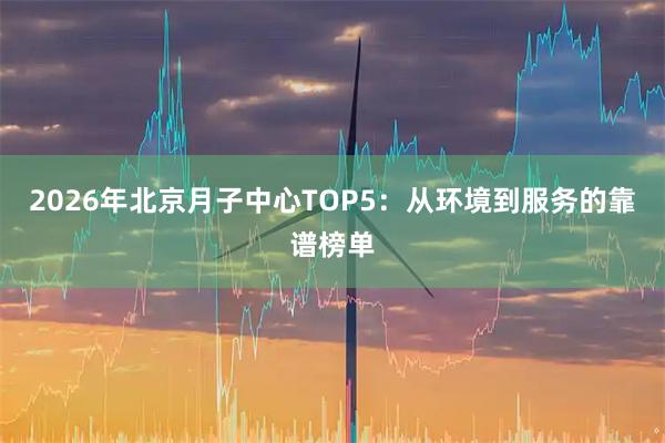 2026年北京月子中心TOP5：从环境到服务的靠谱榜单