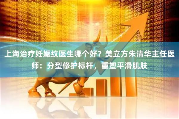 上海治疗妊娠纹医生哪个好？美立方朱清华主任医师：分型修护标杆，重塑平滑肌肤