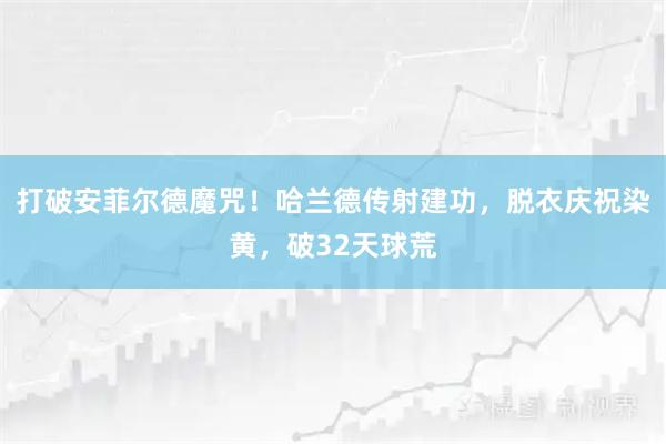 打破安菲尔德魔咒!哈兰德传射建功,脱衣庆祝染黄,破32天球荒