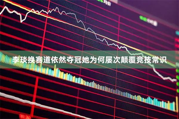 李琰换赛道依然夺冠她为何屡次颠覆竞技常识