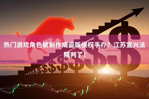 热门游戏角色被制作成盗版侵权手办？江苏宜兴法院判了！