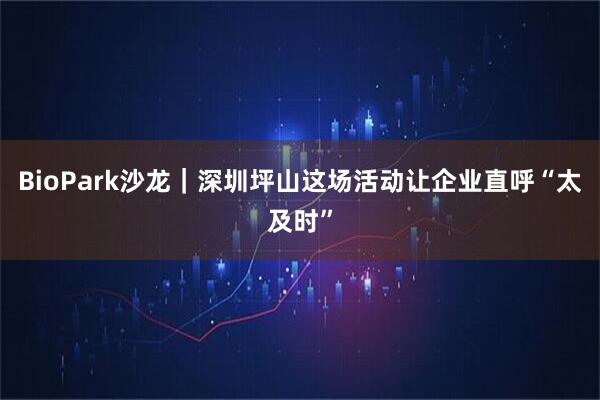BioPark沙龙｜深圳坪山这场活动让企业直呼“太及时”