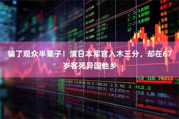 骗了观众半辈子！演日本军官入木三分，却在67岁客死异国他乡