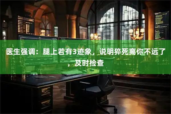 医生强调：腿上若有3迹象，说明猝死离你不远了，及时检查