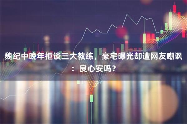 魏纪中晚年拒谈三大教练，豪宅曝光却遭网友嘲讽：良心安吗？