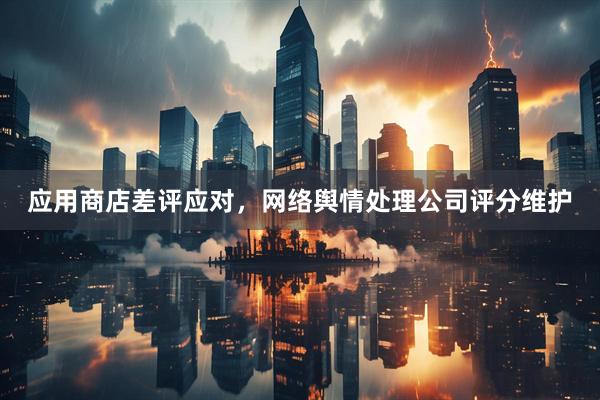 应用商店差评应对，网络舆情处理公司评分维护