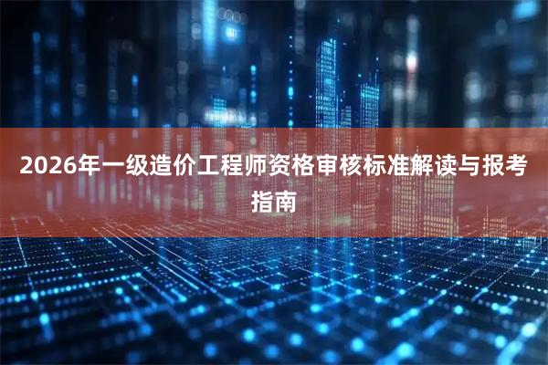 2026年一级造价工程师资格审核标准解读与报考指南