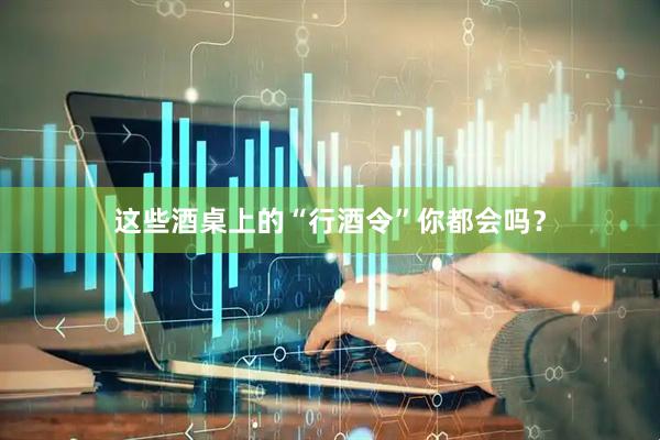 这些酒桌上的“行酒令”你都会吗？