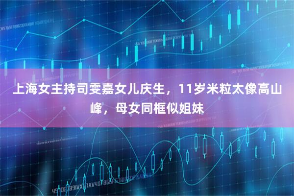 上海女主持司雯嘉女儿庆生，11岁米粒太像高山峰，母女同框似姐妹
