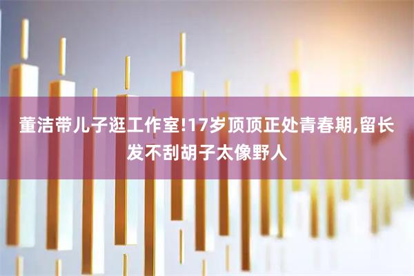 董洁带儿子逛工作室!17岁顶顶正处青春期,留长发不刮胡子太像野人