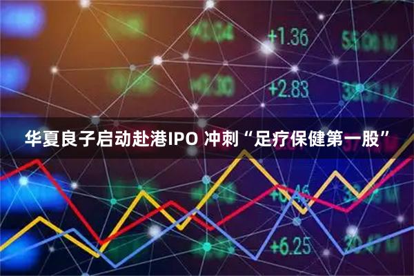 华夏良子启动赴港IPO 冲刺“足疗保健第一股”