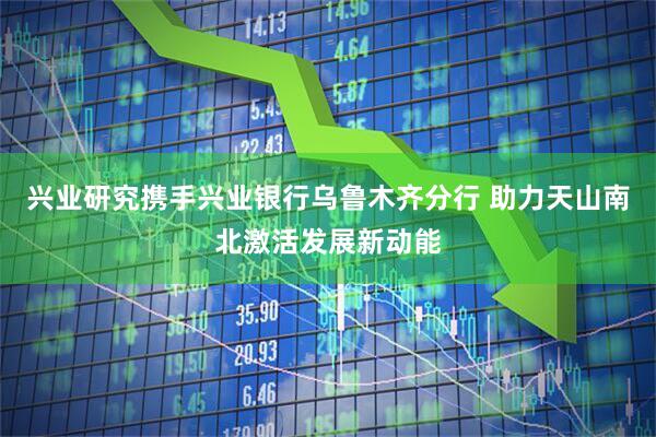兴业研究携手兴业银行乌鲁木齐分行 助力天山南北激活发展新动能