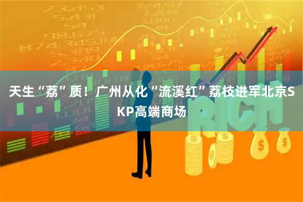天生“荔”质！广州从化“流溪红”荔枝进军北京SKP高端商场