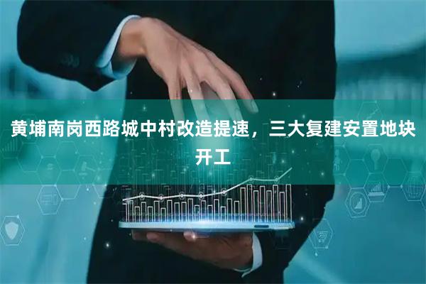 黄埔南岗西路城中村改造提速，三大复建安置地块开工
