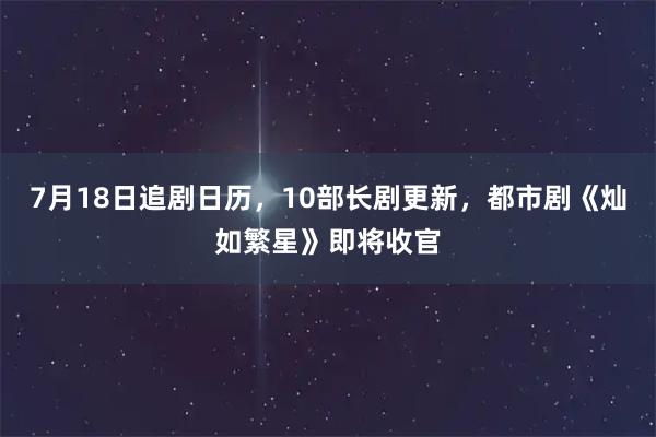 7月18日追剧日历,10部长剧更新,都市剧《灿如繁星》即将收官