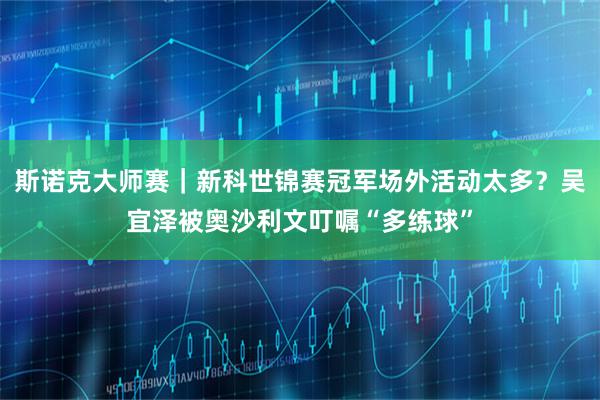 斯诺克大师赛｜新科世锦赛冠军场外活动太多？吴宜泽被奥沙利文叮嘱“多练球”